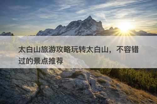 太白山旅游攻略玩转太白山，不容错过的景点推荐