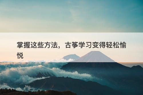 掌握这些方法，古筝学习变得轻松愉悦