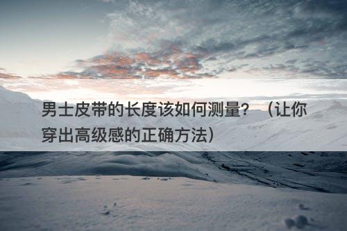 男士皮带的长度该如何测量？（让你穿出高级感的正确方法）