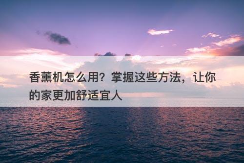 香薰机怎么用？掌握这些方法，让你的家更加舒适宜人