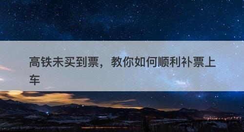 高铁未买到票，教你如何顺利补票上车