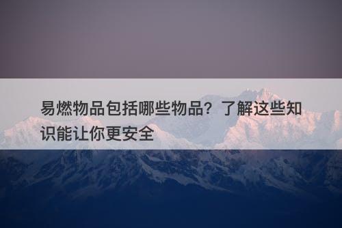 易燃物品包括哪些物品？了解这些知识能让你更安全