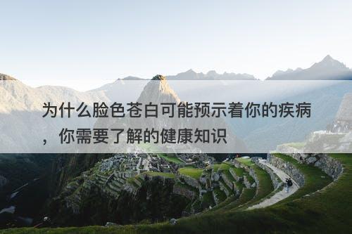 为什么脸色苍白可能预示着你的疾病，你需要了解的健康知识