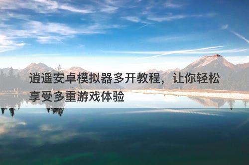 逍遥安卓模拟器多开教程，让你轻松享受多重游戏体验