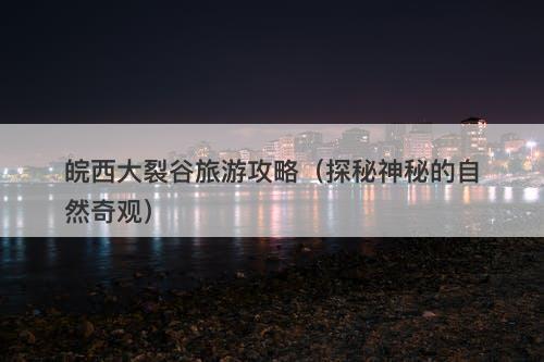 皖西大裂谷旅游攻略（探秘神秘的自然奇观）