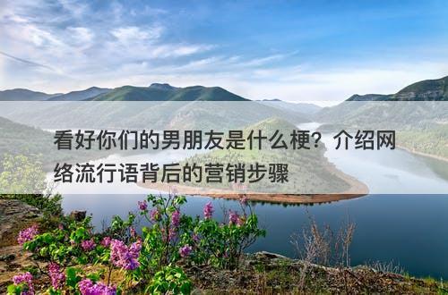看好你们的男朋友是什么梗？介绍网络流行语背后的营销步骤