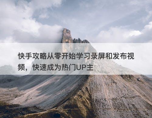 快手攻略从零开始学习录屏和发布视频，快速成为热门UP主