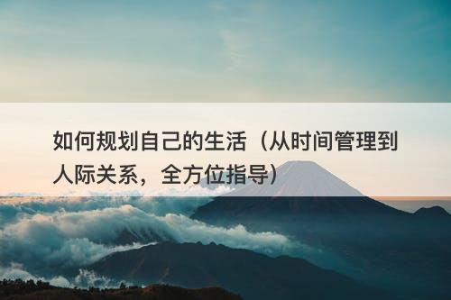 如何规划自己的生活（从时间管理到人际关系，全方位指导）