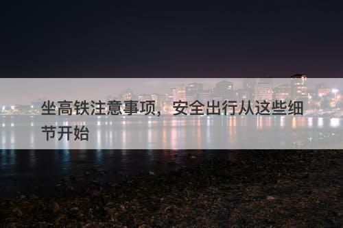 坐高铁注意事项，安全出行从这些细节开始