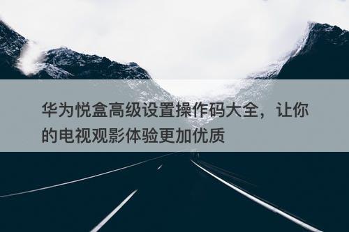 华为悦盒高级设置操作码大全，让你的电视观影体验更加优质