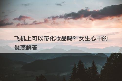 飞机上可以带化妆品吗？女生心中的疑惑解答