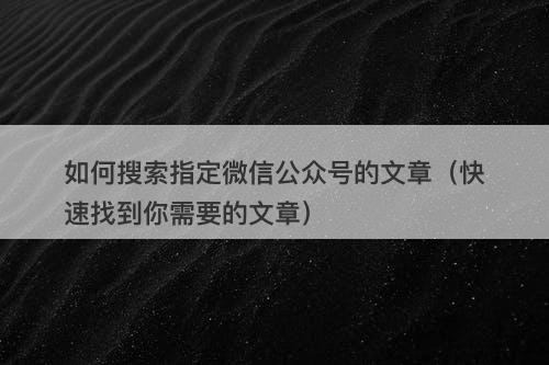 如何搜索指定微信公众号的文章（快速找到你需要的文章）