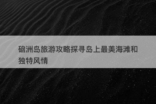 硇洲岛旅游攻略探寻岛上最美海滩和独特风情