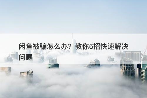 闲鱼被骗怎么办？教你5招快速解决问题
