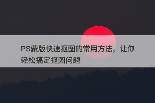 PS蒙版快速抠图的常用方法，让你轻松搞定抠图问题