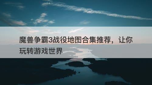 魔兽争霸3战役地图合集推荐，让你玩转游戏世界