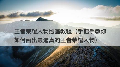 王者荣耀人物绘画教程（手把手教你如何画出最逼真的王者荣耀人物）