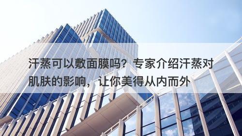 汗蒸可以敷面膜吗？专家介绍汗蒸对肌肤的影响，让你美得从内而外