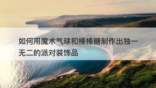 如何用魔术气球和棒棒糖制作出独一无二的派对装饰品