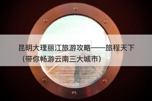 昆明大理丽江旅游攻略——旅程天下（带你畅游云南三大城市）