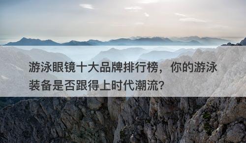 游泳眼镜十大品牌排行榜，你的游泳装备是否跟得上时代潮流？