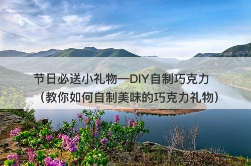 节日必送小礼物—DIY自制巧克力（教你如何自制美味的巧克力礼物）