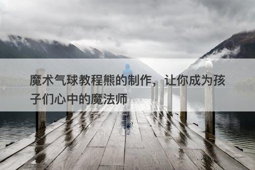魔术气球教程熊的制作，让你成为孩子们心中的魔法师