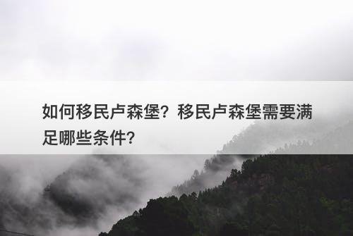 如何移民卢森堡？移民卢森堡需要满足哪些条件？
