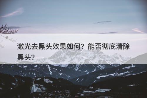 激光去黑头效果如何？能否彻底清除黑头？