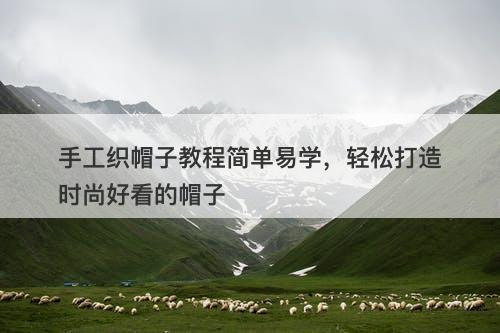 手工织帽子教程简单易学，轻松打造时尚好看的帽子