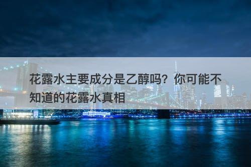 花露水主要成分是乙醇吗？你可能不知道的花露水真相