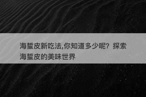 海蜇皮新吃法,你知道多少呢？探索海蜇皮的美味世界