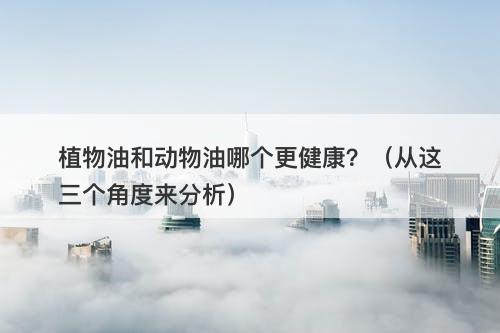 植物油和动物油哪个更健康？（从这三个角度来分析）