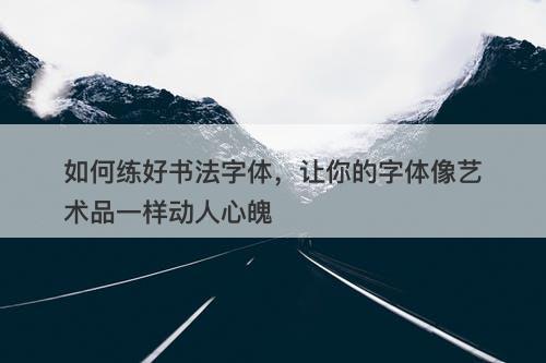 如何练好书法字体，让你的字体像艺术品一样动人心魄