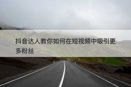 抖音达人教你如何在短视频中吸引更多粉丝