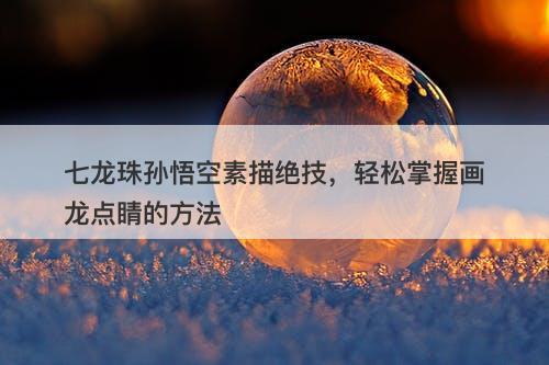 七龙珠孙悟空素描绝技，轻松掌握画龙点睛的方法