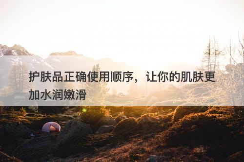 护肤品正确使用顺序，让你的肌肤更加水润嫩滑