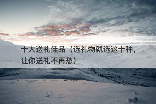 十大送礼佳品（选礼物就选这十种，让你送礼不再愁）