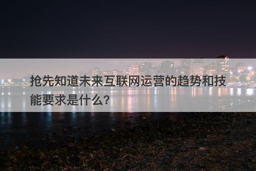 抢先知道未来互联网运营的趋势和技能要求是什么？