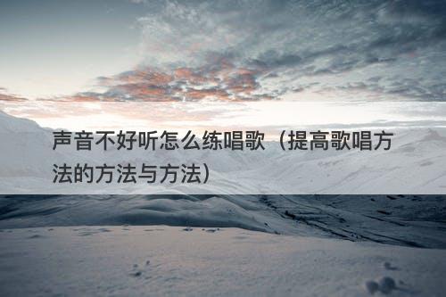 声音不好听怎么练唱歌（提高歌唱方法的方法与方法）