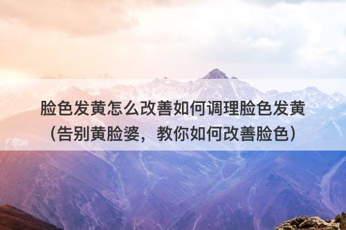 脸色发黄怎么改善如何调理脸色发黄（告别黄脸婆，教你如何改善脸色）