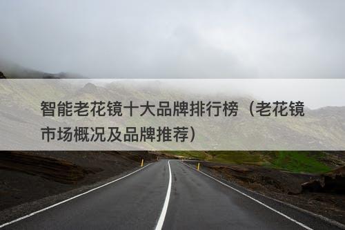 智能老花镜十大品牌排行榜（老花镜市场概况及品牌推荐）