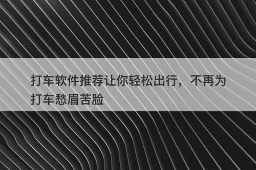 打车软件推荐让你轻松出行，不再为打车愁眉苦脸