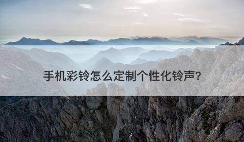手机彩铃怎么定制个性化铃声？