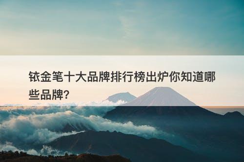 铱金笔十大品牌排行榜出炉你知道哪些品牌？