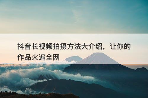 抖音长视频拍摄方法大介绍，让你的作品火遍全网