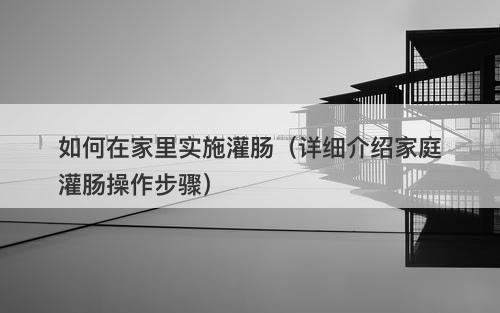 如何在家里实施灌肠（详细介绍家庭灌肠操作步骤）