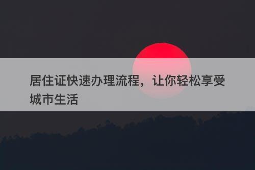 居住证快速办理流程，让你轻松享受城市生活