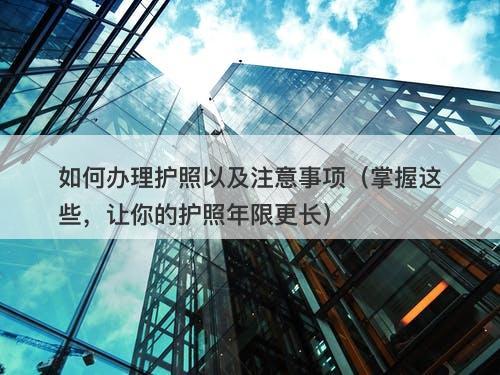 如何办理护照以及注意事项（掌握这些，让你的护照年限更长）