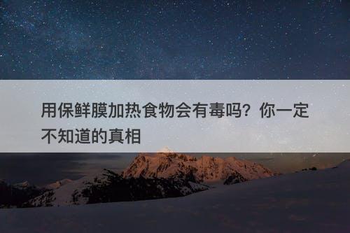 用保鲜膜加热食物会有毒吗？你一定不知道的真相